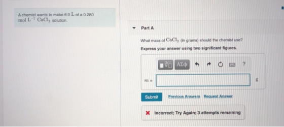 A chemist wants to make 6.0 L of a 0.280 mol L1 CaCl, solution Part A What mass of CaCl2 (in grams) should the chemist use? E