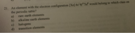 21. An element with the electron configuration (Xe) 654/5d would belong to which class on the periodic table? a) rare earth