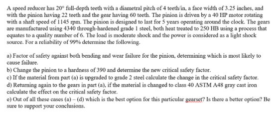 A speed reducer has 20° full-depth teeth with a diametral pitch of 4 teeth/in, a face width of 3.25 inches, and with the pinion having 22 teeth and the gear having 60 teeth. The pinion is driven by a 40 HP motor rotating with a shaft speed of 1145 rpm. The pinion is designed to last for 5 years operating around the clock. The gears are manufactured using 4340 through-hardened grade 1 steel, both heat treated to 250 HB using a process that equates to a quality number of 6. The load is moderate shock and the power is considered as a light shock source. For a reliability of 99% determine the following a) Factor of safety against both bending and wear failure for the pinion, determining which is most likely to cause failure b) Change the pinion to a hardness of 390 and determine the new critical safety factor c) If the material from part (a) is upgraded to grade 2 steel calculate the change in the critical safety factor d) Returning again to the gears in part (a), if the material is changed to class 40 ASTM A48 gray cast iron calculate the effect on the critical safety factor e) Out of all these cases (a) - (d) which is the best option for this particular gearset? Is there a better option? Be sure to support your conclusions.