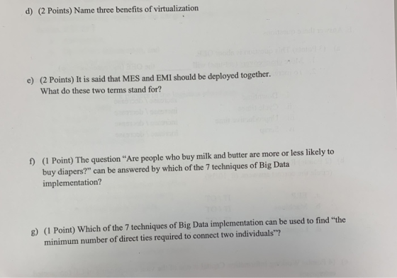 d) (2 Points) Name three benefits of virtualization e) (2 Points) It is said that MES and EMI should be deployed together. What do these two terms stand for? (I Point) The question Are people who buy milk and butter are more or less likely to buy diapers? can be answered by which of the 7 techniques of Big Data implementation? f) (1 Point) Which of the 7 techniques of Big Data implementation can be used to find the minimum number of direct ties required to connect two individuals? g)