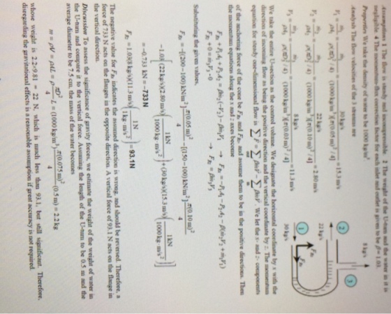 Assampllows 1The flow is steady md mcmpre.uble 2The weight ofthe Unim ind de water u) ส x corection ctor for ench inet nd oulet is givn to b -1.03 Propertles We take thesity of water to be 1000kp Analysh The flow velocities of the 3str ae We take the eatire Usection as the coatrol vohme We designate the borizoutal coordinate by s with the direction of inconming flow as being the positive direction and the equation for steady-ensacoal flow is ΣF ΣΑυν-ΣΑv we let the s-and :-coopoents of the anchoring force of the cone be Fe and Fe and assume them to be in the positive directions Then the momenhum equations along the x and : axes become vertical coondanate by . The mometm Substituting the given values 200-100)005 m) -1.03 (22 kg/ 2.80ms)+0 -Q733 KE-733 N 050-10) i21 0 10 ) IkN -93.1N The negative value for Fa indicates the assuned direction is wrong, and should be reversed. Therefore, a of 733 N acts on the flanges in the opposite direction. A vertical force of 93.1 N acts on the flange in the vertical direction Discussion To assess the significance of gravity forces, we estimate the weight of the weight of water in the U-tim and compare it to the vertical force. Assuming the length of the U-tum to be 05 m and the average diameter to be 7.5 cm, the mass of the water becomes , d(0.075 In) whose weight is 22 9.81 22 N, which is snch less than 93.1, but still significast. Therefore. disregarding the gravitational effects is a reasonable assumption if great accuracy is not required