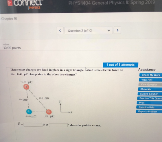PHYS 1404 General Physics II: Spring 2019 Chapter 16 Question 2 (of 10) value: 0.00 points 1 out of 8 attempts Three point charges are fixed in place in a right triangle. ha is the electric force on the -0.40-uC charge due to the other two charges? Assistance Check My Work View Hint View Question 0.70 uC Show M Guided Solution Practice This Questi Print 10.0 cm 5.0 cm Question Help Report a Problem N at o above the positive x-axis.