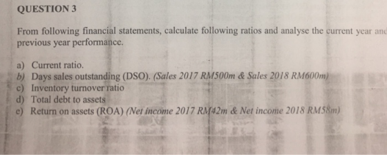 QUESTION 3 From following financial statements, calculate following ratios and analyse the current year and previous year performance a) Current ratio. b) Days sales outstanding (DSO). (Sales 2017 RM500m & Sales 2018 RM600m) c) Inventory turnover ratio d) Total debt to assets e) Return on assets (ROA) (Net income 2017 RM42m &Net income 2018 RM58m)