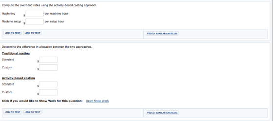 Compute the overhead rates using the activity-based costing approach Machining Machine setup per machine hour per setup hour LINK TO TEXT LINK TO TEXT EXERCISE VIDEO: SIMILAR Determine the difference in allocation between the two approaches. Traditional costing Standard Custom Standard Custom Click if you would like to Show Work for this question: Open Show Work LINK TO TEXT LINK TO TEXT VIDEO: SIMILAR EXERCISE