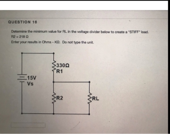 QUESTION 16 Determine the minimum value for RL in the voltage divider below to create a STIFF load. R2 = 218 Enter your res
