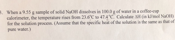 When a 9.55 g sample of solid NaOH dissolves in 100.0 g of water in a coffee-cup calorimeter, the temperature rises from 23.6C to 47 for the solution process. (Assume that the specific heat of the solution is the same as that of pure water.) . .4 °C. Calculate AH (in kJ/mol NaOH)