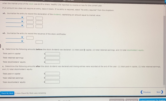 when the market price of the stock was $139 a share. Healthy Life reported no income or loss for the current year If an amount box does not require an entry, leave it blank. If no entry is required, select No entry required from a1. Journalize the entry to record the declaration of the dividend, captaizing an amount equal to market ine the dropdown. a2. Journalize the entry to record the issuance of the stock certificates b. Determine the following amounts before the stock dividend was declared: (3) total paid-h capital, (2) total retained earnings, and (3) total stockholders equity Total paid-in capital Total retained earnings Total stockholders equity c. Determine the following amounts after the stock dividend was declared and closing entries were recorded at the end of the ver 1) total part in car a ow reta eden and (3) total stockholders equity Total paid-in capital Total retained earpings Total stockholders equity Previous Check My Work 4 more Check My Work uses remaining