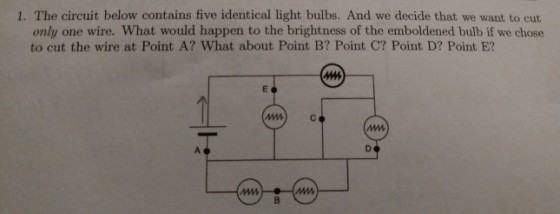 1. The circuit below contains five identical light bulbs. And we decide that we want to cut only one wire. What would happen to the brightness of the emboldened bulb if we chose to cut the wire at Point A? What about Point B? Point C? Point D? Point E? mC