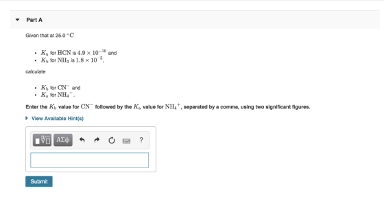 PartA Given that at 25.0C Ka for HCN is 4.9 x 10-10 and Kb for NH is 1.8 x 10 calculate Kb for CN and Ka for NH4+. Enter the