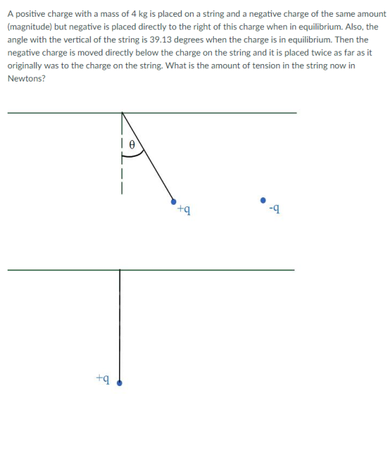 A positive charge with a mass of 4 kg is placed on a string and a negative charge of the same amount (magnitude) but negative is placed directly to the right of this charge when in equilibrium. Also, the angle with the vertical of the string is 39.13 degrees when the charge is in equilibrium. Then the negative charge is moved directly below the charge on the string and it is placed twice as far as it originally was to the charge on the string. What is the amount of tension in the string now in Newtons? +q -9 +q