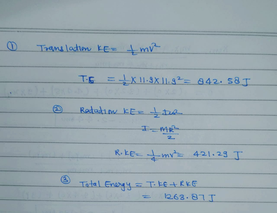 0 Translation KE= £mre a THE = LX11.9X1192= 842. 583 Ratation KEz Itur . RikE= Imr= 421.29 J 3 Total Energy = Toke+RKE = 1263