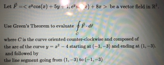 Let F =< eycos(x) + 5y + 1, eysi x) + 8x > be a vector field in R2. Use Greens Theorem to evaluate F. dr where C is the curv