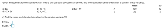 Given independent random variables with means and standard deviations as shown, find the mean and standard deviation of each of these variables a) 5X d) 4X-2Y Mean 100 20 SD 13 4 b) 4Y+5 c)5X+4Y a) Find the mean and standard deviation for the random variable 5X.