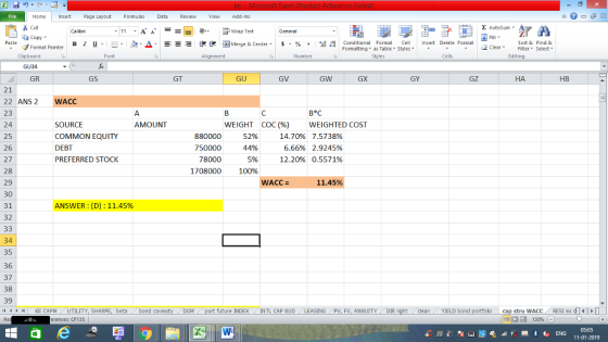 Home nert Page Layout Formulas Data Review View dd-Ins Cut E AutoSum Wrap Text ta copy ▼ в 1 프· ー· 鱼, Δ. : rーー 逻锂函Merge & Center. $, % , 弼,8 C Paste Conditional Format CeInsert Delete Format Formatting, as Table w styles. ▼ ㆆ ▼ Sort &Find & 2 ClearFe Select Edting Format Painter Clipboard GU34 GR Alignment Number Cells GS GT GU GV GW GX GY GZ НА HB 21 22 ANS2 WACC 23 24 25 26 27 28 29 30 31 32 SOURCE COMMON EQUITY DEBT PREFERRED STOCK B*C WEIGHTED COST 7.5738% 2.9245% 0.5571% AMOUNT WEIGHT COC (%) 880000 750000 78000 1708000 52% 44% 5% 100% 14.70% 6.66% 12.2096 11.45% ANSWER: (D) : 11.45% 34 35 36 37 38 39 1 KE CAPM UTILITY, SH beta bond c DGM uture INDEX INTL CAP BUD LEASING PV, FV, ANNUITY DIR cleanYIELD bond cap stru WACC RESI ex di rences: CF135 05:05 11-01-2019