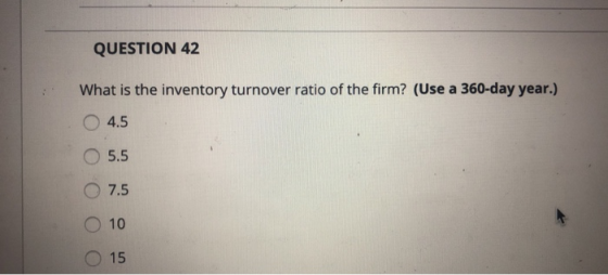 QUESTION 42 What is the inventory turnover ratio of the firm? (Use a 360-day year.) O 4.5 05 O 7.5 O 10 O 15