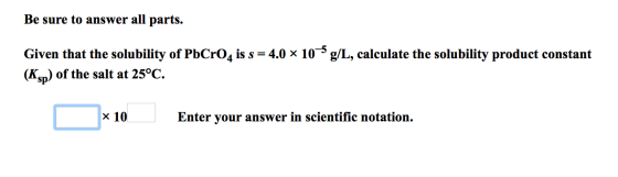 Be sure to answer all parts. Given that the solubility of PbCrO4 is s = 4.0 x 10 g/L, calculate the solubility product consta