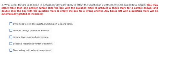 2. What other factors in addition to occupancy-days are likely to affect the variation in electrical costs from month to month? (You may select more than one answer. Single click the box with the question mark to produce a check mark for a correct answer and double click the box with the question mark to empty the box for a wrong answer. Any boxes left with a question mark will be automatically graded as incorrect.) Systematic factors like guests, switching off fans and lights. Number of days present in a month. Income taxes paid on hotel income Seasonal factors like winter or summer. Fixed salary paid to hotel receptionist.