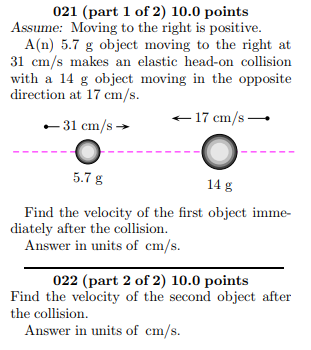 021 (part 1 of 2) 10.0 points Assume: Moving to the right is positive. A(n) 5.7 g object moving to the right at 31 cm/s makes an elastic head-on collision with a 14 g object moving in the opposite direction at 17 cm/s. 31 es17 cm/s- .-31 cm/s 5.7 g 14 g Find the velocity of the first object imme- diately after the collision Answer in units of cm/s. 022 (part 2 of 2) 10.0 points Find the velocity of the second object after the collision. Answer in units of cm/s.