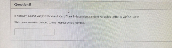 Question 5 If Var(X) = 13 and Var(Y) = 37.6 and X and Y are independent random variables, what is Var(4X-3Y)? State your answ