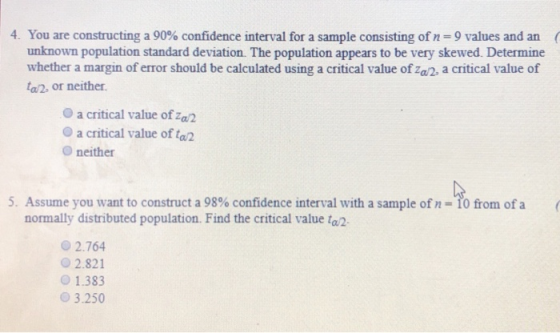 4. You are constructing a 90% confidence interval for a sample consisting of n-9 values and an unknown population standard deviation. The population appears to be very skewed. Determine whether a margin of error should be calculated using a critical value of za/2, a critical value of 02, or neither O a critical value of a2 O a critical value of tal O neither 5. Assume you want to construct a 98% confidence interval with a sample of n-fo from of a ( normally distributed population. Find the critical value ta O 2.764 02.821 O 1.383 3.250
