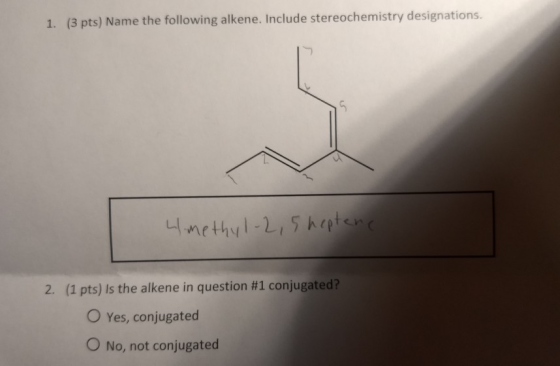 1. (3 pts) Name the following alkene. Include stereochemistry designations. 4methyl-2,5hpten 2. (1 pts) Is the alkene in ques
