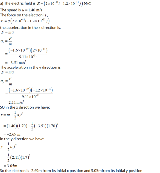 a) The electric field is E-(2x10-i-1.2x10-1j) N/C The speed is u 1.40 m/s The force on the electron is, F-q(2 x10i-1.2x101j the acceleration in the x direction is, ma az (-1.6×10-19)(2x10-11 9.11x10-31 -3.51 m/s The acceleration in the y direction is (-1.6x10-9) (-12x10-) 9.11x10-31 2.11 m/s2 SO in the x direction we have: (1401 70-35i)u.70) --2.69 m inthe y direction we have: -^2.)a.7) 3.05m So the electron is -2.69m from its initial x position and 3.05mfrom its initial y position