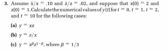 3. Assume x/x .10 and ż/z .02, and suppose that x(0) 2 and z(0) 1.Calculate thenumerical values of y(t) fort1, t 2, and t 10 for the following cases: (a) y - xz (b) y z/x (c) y = xßZ1-β, where β = 1 /3