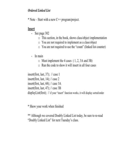 Ordered Linked List Note-Start with a new C++programproject. Insert See page 302 o This section, in the book, shows class object implementation o You are not required to implement as a class/object o You are not required to use the count (linked list counter) In main o Must implement the 4 cases (1,2,3A and 3B) o Run the code to show it willinsertin all four cases insert (first, last,37), ll case l insert (first, last, l4):ll case 2 insert (first, last, 68:llcase 3A insert(first, last, 47:llcase 3B displayList(first: llifyourinsert function works,itwildisplay sorted order Show your work when finished Although we covered Doubly Linked List today, be sure to re-read Doubly Linked List for next Tuesdays class.