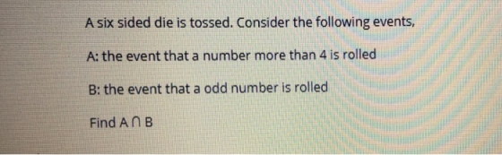 A six sided die is tossed. Consider the following events, A: the event that a number more than 4 is rolled B: the event that a odd number is rolled Find AnB