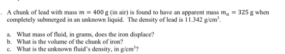 A chunk of lead with mass m = 400 g (in air) is found to have an apparent mass ma = 325 g when completely submerged in an unk