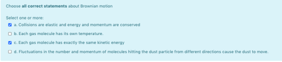 Choose all correct statements about Brownian motion Select one or more: a. Collisions are elastic and energy and momentum are