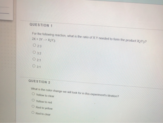 QUESTION 1 For the following reaction, what is the ratio of X Y needed to form the product X2Y3? 2x + 3y -> X2Y3 O 2:3 032 0