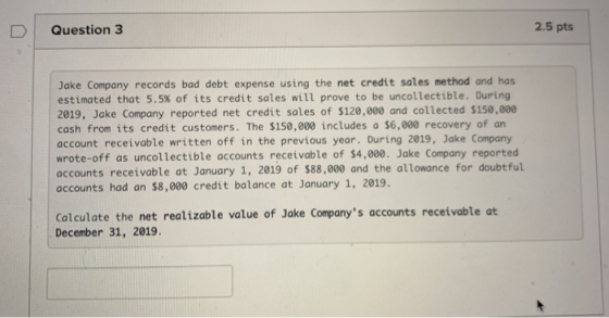 Question 3 2.5 pts Jake Company records bad debt expense using the net credit sales method and has estimated that 5.5% of its