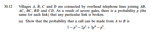 0.12 Villages A, B, C and D are connected by overhead telephone lines joining AB AC, BC, BD and CD. As a result of severe gales, there is a probability p (the same for each link) that any particular link is broken. (a) Show that the probability that a call can be made from A to B is