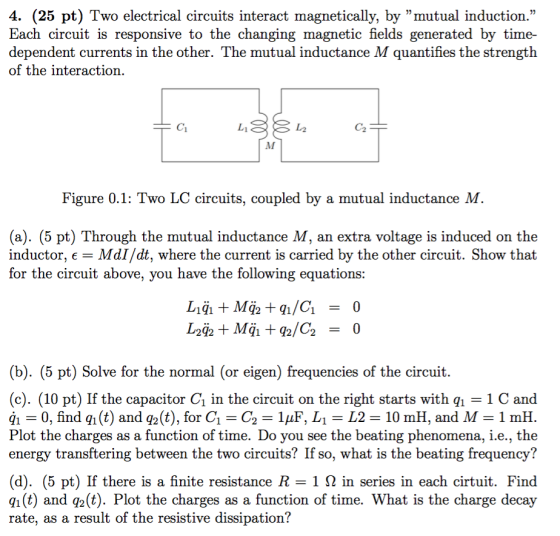 4. (25 pt) Two electrical circuits interact magnetically, by mutual induction. Each circuit is responsive to the changing magnetic fields generated by time- dependent currents in the other. The mutual inductance M quantifies the strength of the interaction. Ci し2 C2 Figure 0.1: Two LC circuits, coupled by a mutual inductance M (a). (5 pt) Through the mutual inductance M, an extra voltage is induced on the inductor, - MdI/dt, where the current is carried by the other circuit. Show that for the circuit above, you have the following equations: (b). (5 pt) Solve for the normal (or eigen) frequencies of the circuit. (c). (10 pt) If the capacitor C1 in the circuit on the right starts with q 1 C and qi = 0, find qi (t) and q2(t), for C,-C2 = 1μΕ, Li = L2 = 10 m H, and M = 1 mH Plot the charges as a function of time. Do you see the beating phenomena, i.e., the energy transftering between the two circuits? If so, what is the beating frequency? (d). (5 pt) If there is a finite resistance R-1 Ω in series in each crtuit. Find q1 (t) and q2(t). Plot the charges as a function of time. What is the charge decay rate, as a result of the resistive dissipation?