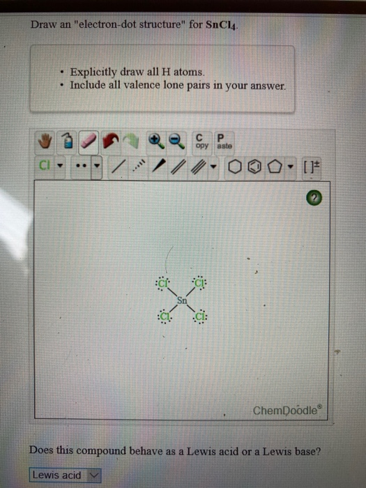 Draw an electron-dot structure for SnCl4. . Explicitly draw all H atoms. • Include all valence lone pairs in your answer. с