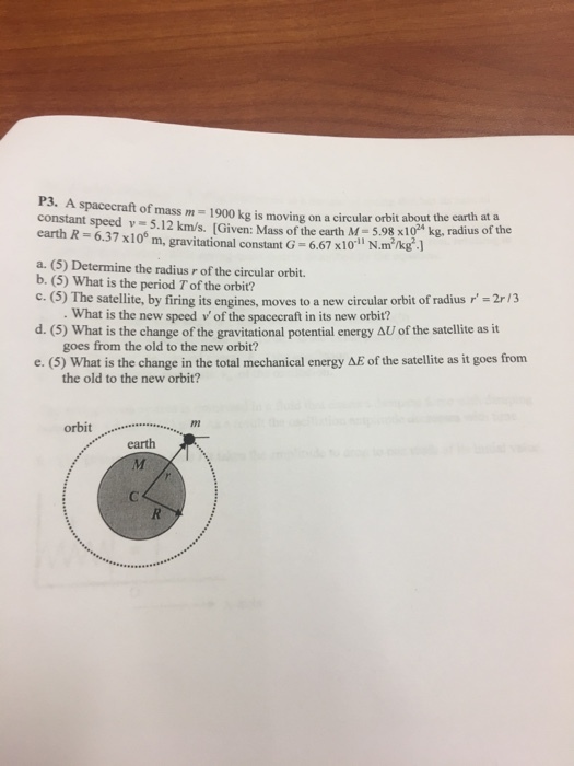 P3. A spacecraft of mass m 1900 moving orbit about the earth at a constant speed kg is on a circular s x10 5.12 km/s. [Given: Mass the earth M x100 m, gravitational constant G 6.67 x10 il N m /k .l a. (5) Determine the radius r of the circular orbit. b. (5) What is the period Tofthe c. The satellite, by firing its engines, moves to a new circular orbit of radius r -2r/3 What is the new speed v of the spacecraft in its new orbit? d. (5) What is the change of the gravitational potential energy AU of the satellite as it goes from the old to the new orbit? e. (5) in the total mechanical energy AE of the satellite as it goes from the old to the new orbit? orbit m earth