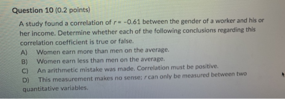 Question 10 (0.2 points) A study found a correlation of r = -0.61 between the gender of a worker and his or her income. Deter