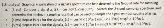 [15 total pts] Graphical visualization of a signals spectrum can help determine the Nyquist rate for sampling. Consider a signal x,(t) = cos(40t) cos(80t). Sketch the 2-sided complex spectrum and [5 pts] determine the minimum sampling rate that can be used to sample the signal without causing aliasing. [5 pts] Repeat Part a for the signal x2 t) cos(4 x 103t) sin(3 x 103Tt) cos(8 x 10Tt). [5 pts] Repeat Part a for the signal x3(t) cos(4 x 103Trt) sin(3 x 103Tt) cos(8 x 103Tmt). a. b. c. COS