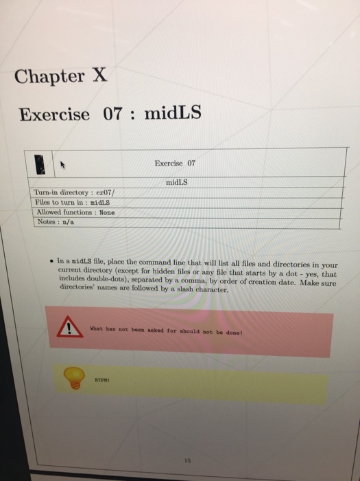 Chapter X Exercise 07: midLS Exercise 07 midLS Turn-in directory: er07/ Files to turn in: midLS Allowed functions: None Notes: a/a In a midLs file, place the command line that will list all files and directories in your current directory (except for hidden files or any file that starts by a dot - yes, that includes double-dots), separated by a comma, by order of creation date. Make sure directories names are followed by a slash character. Vhat bas not been aaked for should not be done! 15