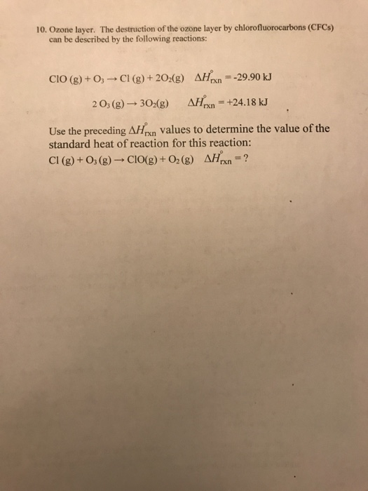 10. Ozone layer. The destruction of the ozone layer by chlorofluorocarbons (CFCs) can be described by the following reactions: CIO (g)+ O C (g+ 20:(g) AHrxn-29.90 kJ 2 03 (g) 302(g) AHrxn +24.18 kJ Use the preceding AHnn values to determine the value of the standard heat of reaction for this reaction: Cl (g) + 03 (g)--C10(g) + O2 (g) ?