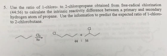 5. Use the ratio of 1-chloro- to 2-chloropropane obtained from free-radical chlorination ) to calculate the intrinsic reactivity difference between a primary and secondary (44:56 hydrogen atom of propane. Use the information to predict the expected ratio of 1-chloro- to 2-chlorobutane. Cl hv 44 :56