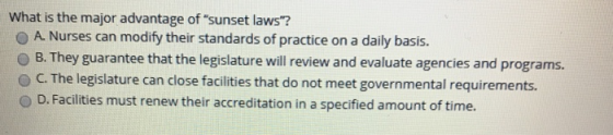 What is the major advantage of sunset laws? O A. Nurses can modify their standards of practice on a daily basis. O B. They guarantee that the legislature will review and evaluate agencies and programs. O C. The legislature can close facilities that do not meet governmental requirements. O D. Facilities must renew their accreditation in a specified amount of time.