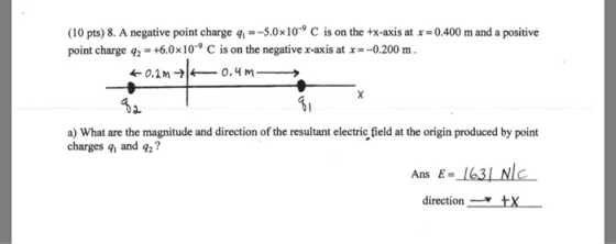 (10 pts) 8. A negative point charge q--5.0x10 C is on the +x-axis at x 0.400 m and a positive point charge 16010° C is on the negative xais atx-0200 m. a) What are the magnitude and direction of the resultant electric field at the origin produced by point charges q and q2? Ans E-163L NlC directiontX