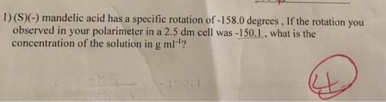 1) (S)(-) mandelic acid has a specific rotation of -158.0 degrees, If the rotation you observed in your polarimeter in a 2.5 dm cell was -150.1, what is the concentration of the solution in g ml1?