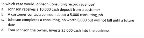 In which case would Johnson Consulting record revenue? a. Johnson receives a 10,000 cash deposit from a customer b. A custome