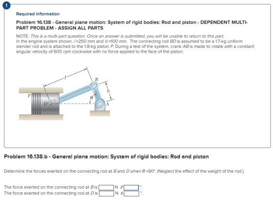 0 Required information Problem 16.138 General plane motion: System of rigid bodies: Rod and piston DEPENDENT MULTI PART PROBLEM - ASSIGN ALL PARTS NOTE: This is a multi-part question. Once an answer is submitted, you will be unable to return to this part. In the engine system shown, /=250 mm and b=100 mm. The connecting rod BD is assumed to be a 1.7-kg uniform slender rod and is attached to the 1.8-kg piston During a test of the system, crank AB is made to rotate with a constant angular velocity of 600 rpm clockwise with no force applied to the face of the piston. D O Problem 16138.b - General plane motion: System of rigid bodies: Rod and piston Determine the forces exerted on the connecting rod at B and D when θ-90. (Neglect the effect of the weight of the rod ) The force exerted on the connecting rod at Bis「·NZ.. ]。 The force exerted on the connecting rod at D is N주