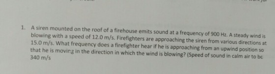 A siren mounted on the roof of a firehouse emits sound at a frequency of 900 Hz. A steady wind is blowing with a speed of 12.0 m/s. Firefighters are approaching the siren from various directions at 15.0 m/s. What frequency does a firefighter hear if he is approaching from an upwind position so that he is moving in the direction in which the wind is blowing? (Speed of sound in calm air to be 340 m/s 1.