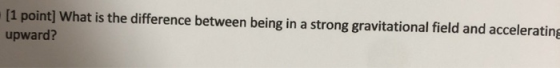 [1 point] What is the difference between being in a strong gravitational field and accelerating upward?