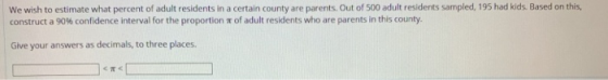 We wish to estimate what percent of adult residents in a certain county are parents. Out of 500 adult residents sampled, 195